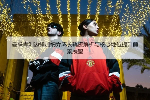 曼联青训边锋加纳乔成长轨迹解析与核心地位提升前景展望