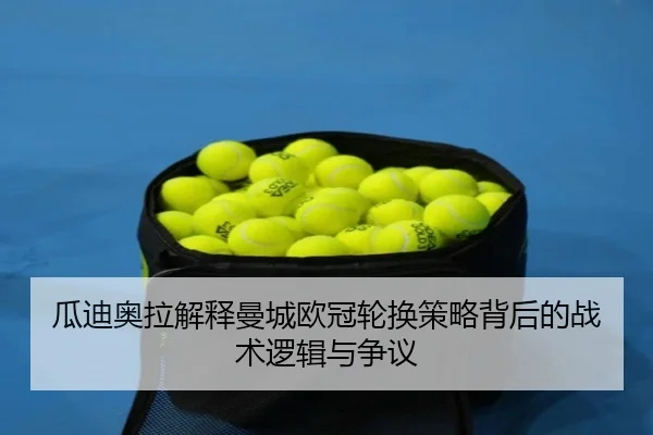 瓜迪奥拉解释曼城欧冠轮换策略背后的战术逻辑与争议